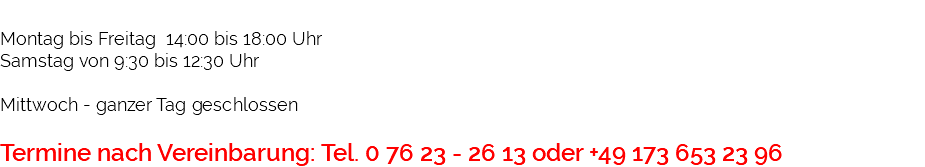 &nbsp;Montag bis Freitag 14:00 bis 18:00 Uhr Samstag von 9:30 bis 12:30 Uhr Mittwoch - ganzer Tag geschlossen Termine nach Vereinbarung: Tel. 0 76 23 - 26 13 oder +49 173 653 23 96 